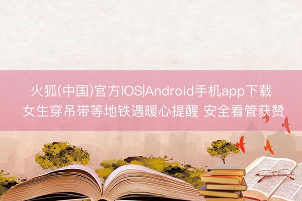 火狐(中国)官方IOS|Android手机app下载 女生穿吊带等地铁遇暖心提醒 安全看管获赞