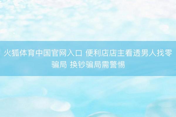 火狐体育中国官网入口 便利店店主看透男人找零骗局 换钞骗局需警惕
