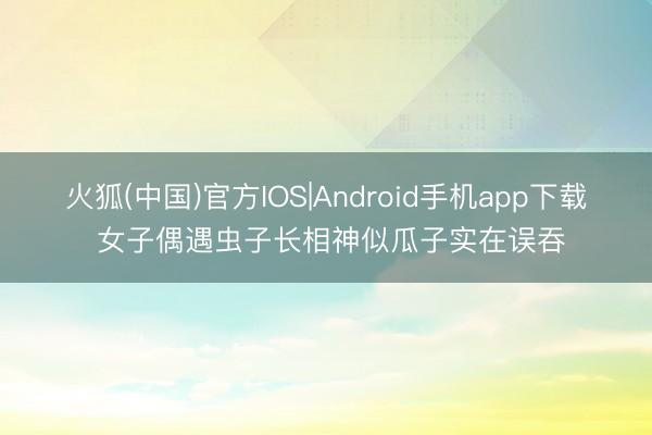 火狐(中国)官方IOS|Android手机app下载 女子偶遇虫子长相神似瓜子实在误吞