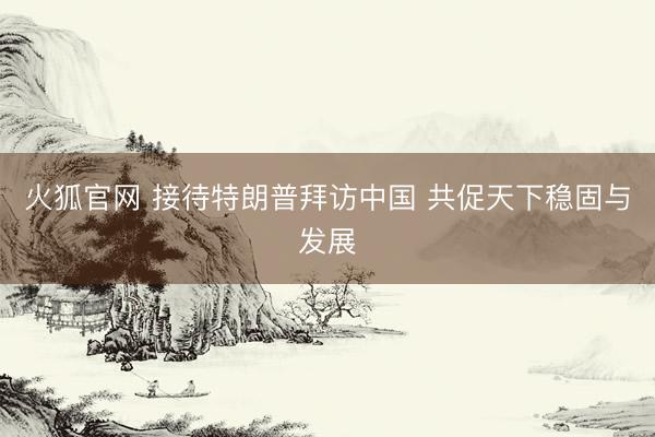 火狐官网 接待特朗普拜访中国 共促天下稳固与发展