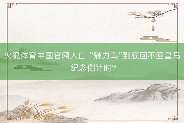 火狐体育中国官网入口 “魅力鸟”到底回不回皇马 纪念倒计时？