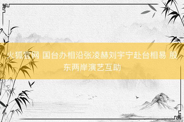 火狐官网 国台办相沿张凌赫刘宇宁赴台相易 股东两岸演艺互助