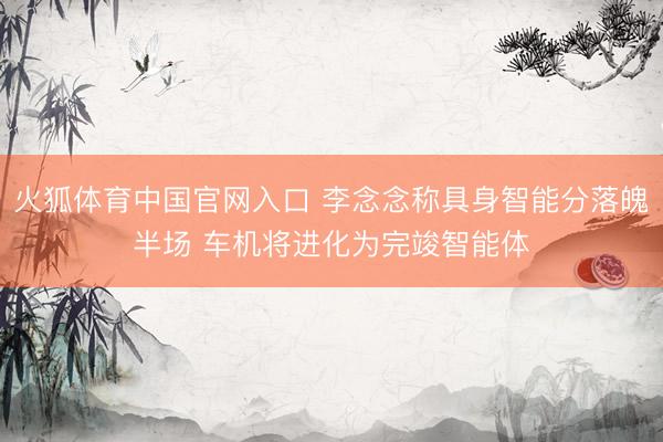 火狐体育中国官网入口 李念念称具身智能分落魄半场 车机将进化为完竣智能体