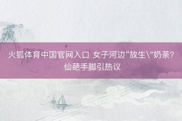 火狐体育中国官网入口 女子河边“放生