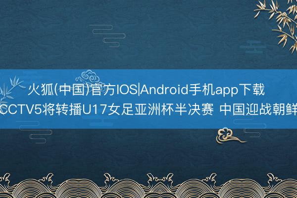 火狐(中国)官方IOS|Android手机app下载 CCTV5将转播U17女足亚洲杯半决赛 中国迎战朝鲜