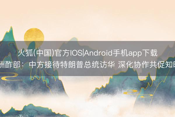 火狐(中国)官方IOS|Android手机app下载 酬酢部：中方接待特朗普总统访华 深化协作共促知晓