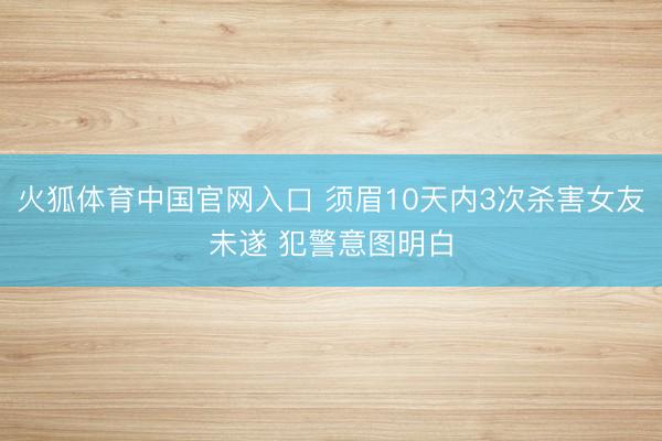 火狐体育中国官网入口 须眉10天内3次杀害女友未遂 犯警意图明白
