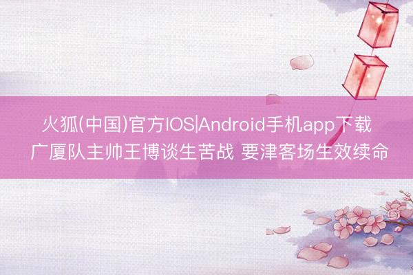 火狐(中国)官方IOS|Android手机app下载 广厦队主帅王博谈生苦战 要津客场生效续命