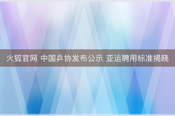 火狐官网 中国乒协发布公示 亚运聘用标准揭晓