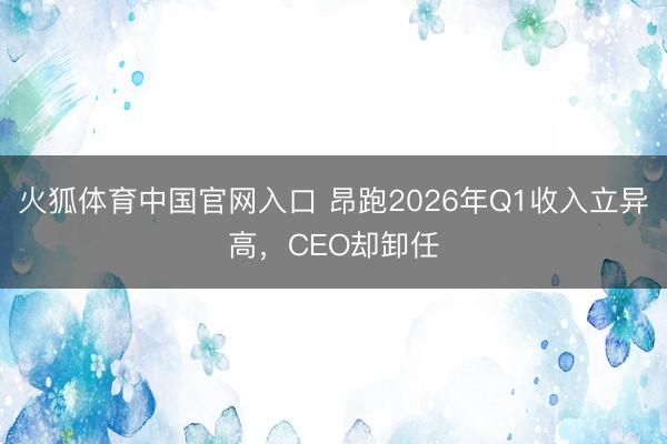 火狐体育中国官网入口 昂跑2026年Q1收入立异高，CEO却卸任