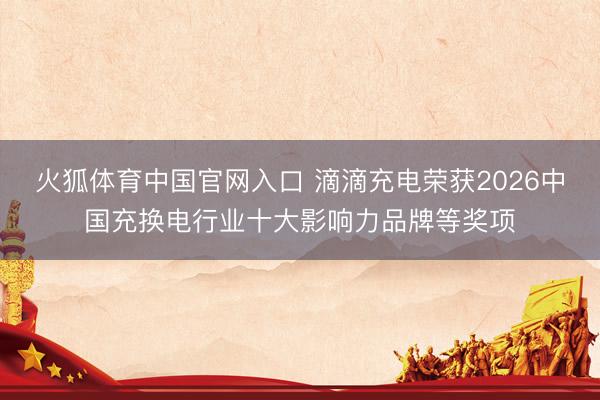 火狐体育中国官网入口 滴滴充电荣获2026中国充换电行业十大影响力品牌等奖项