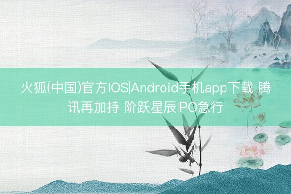 火狐(中国)官方IOS|Android手机app下载 腾讯再加持 阶跃星辰IPO急行