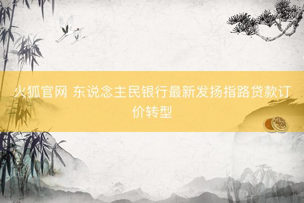 火狐官网 东说念主民银行最新发扬指路贷款订价转型