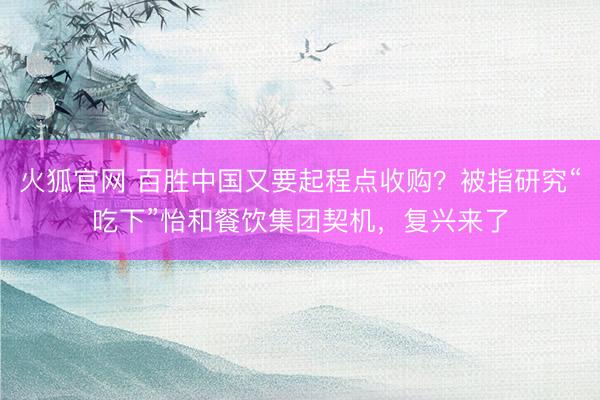 火狐官网 百胜中国又要起程点收购？被指研究“吃下”怡和餐饮集团契机，复兴来了