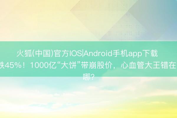 火狐(中国)官方IOS|Android手机app下载 暴跌45%！1000亿“大饼”带崩股价，心血管大王错在哪？