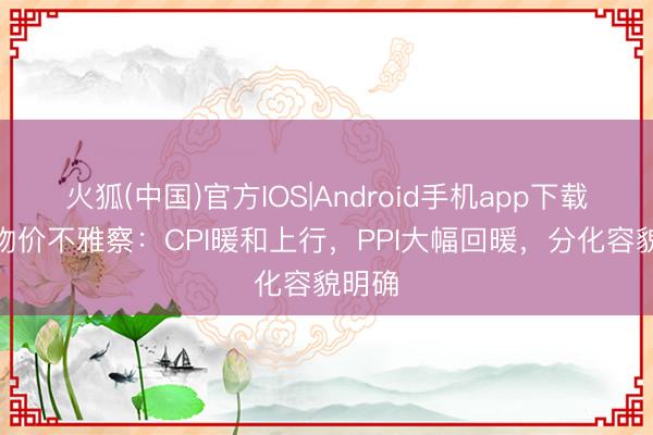 火狐(中国)官方IOS|Android手机app下载 4月物价不雅察：CPI暖和上行，PPI大幅回暖，分化容貌明确