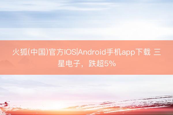 火狐(中国)官方IOS|Android手机app下载 三星电子，跌超5%