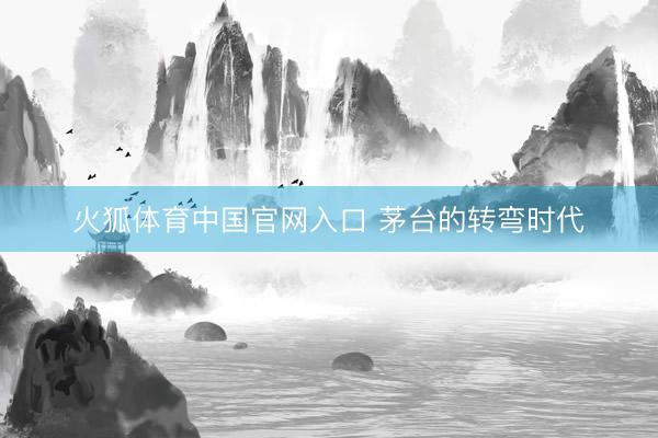火狐体育中国官网入口 茅台的转弯时代