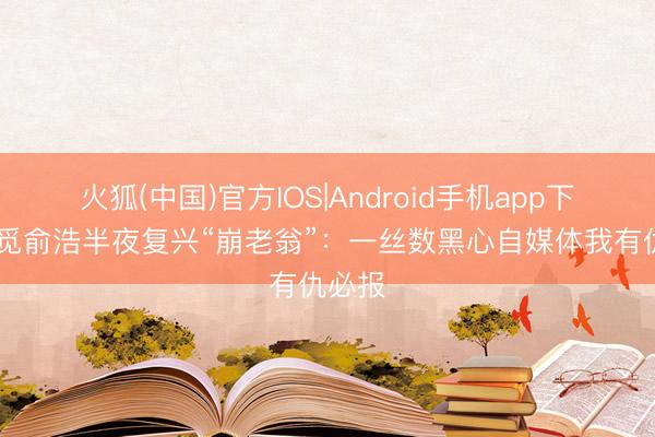 火狐(中国)官方IOS|Android手机app下载 追觅俞浩半夜复兴“崩老翁”：一丝数黑心自媒体我有仇必报