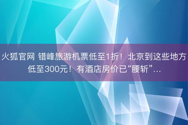 火狐官网 错峰旅游机票低至1折！北京到这些地方低至300元！有酒店房价已“腰斩”…