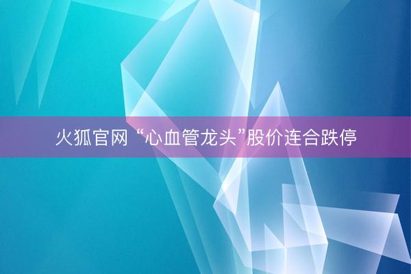 火狐官网 “心血管龙头”股价连合跌停