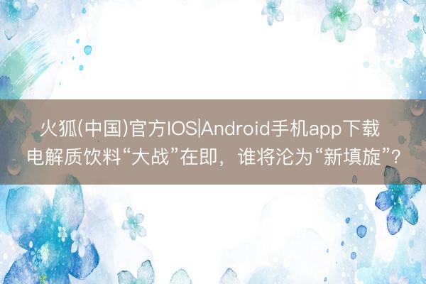 火狐(中国)官方IOS|Android手机app下载 电解质饮料“大战”在即，谁将沦为“新填旋”？
