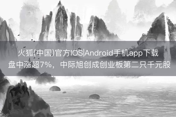 火狐(中国)官方IOS|Android手机app下载 盘中涨超7%，中际旭创成创业板第二只千元股