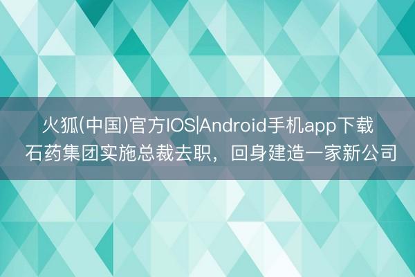 火狐(中国)官方IOS|Android手机app下载 石药集团实施总裁去职，回身建造一家新公司