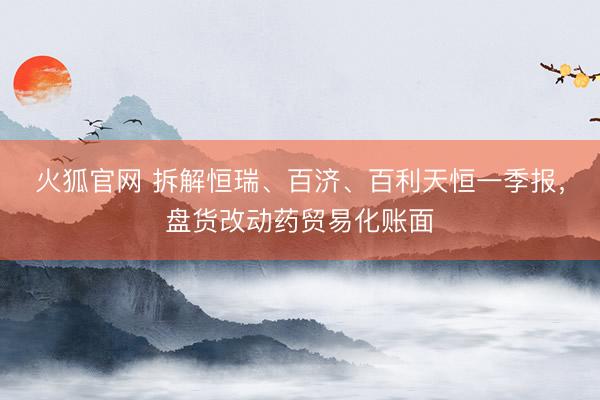 火狐官网 拆解恒瑞、百济、百利天恒一季报，盘货改动药贸易化账面