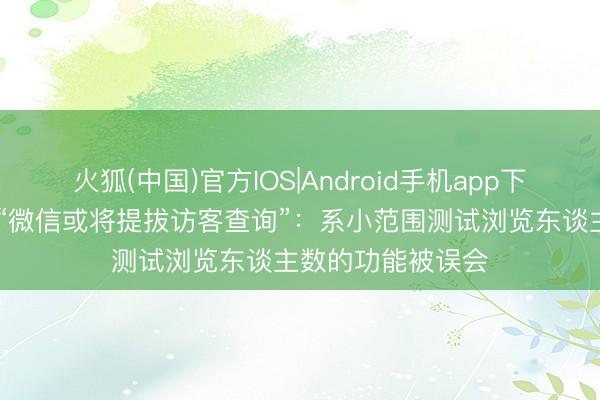 火狐(中国)官方IOS|Android手机app下载 腾讯张军回复“微信或将提拔访客查询”：系小范围测试浏览东谈主数的功能被误会