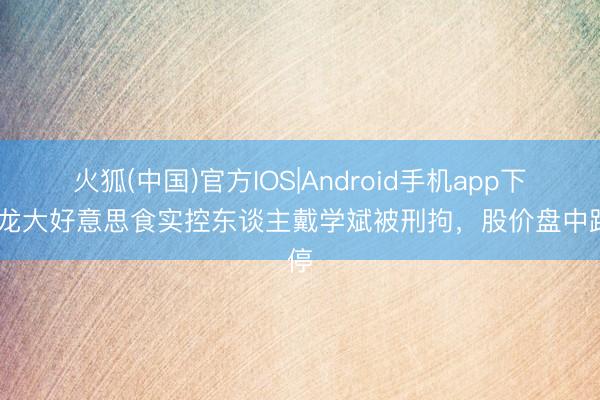 火狐(中国)官方IOS|Android手机app下载 龙大好意思食实控东谈主戴学斌被刑拘，股价盘中跌停