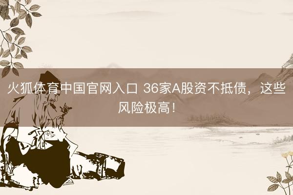 火狐体育中国官网入口 36家A股资不抵债，这些风险极高！