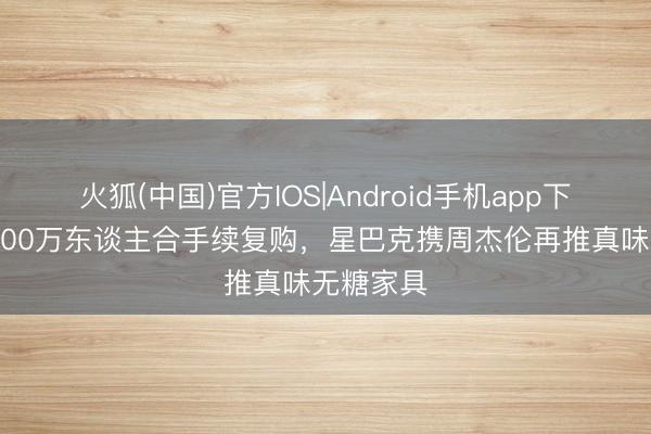 火狐(中国)官方IOS|Android手机app下载 一年200万东谈主合手续复购,星巴克携周杰伦再推真味无糖家具