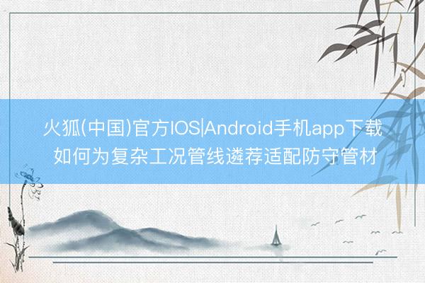 火狐(中国)官方IOS|Android手机app下载 如何为复杂工况管线遴荐适配防守管材