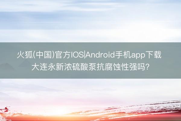 火狐(中国)官方IOS|Android手机app下载 大连永新浓硫酸泵抗腐蚀性强吗？