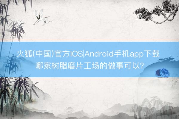 火狐(中国)官方IOS|Android手机app下载 哪家树脂磨片工场的做事可以？