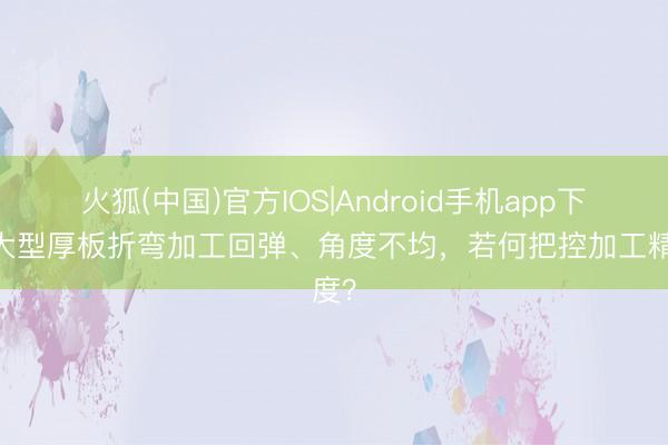 火狐(中国)官方IOS|Android手机app下载 大型厚板折弯加工回弹、角度不均,若何把控加工精度?