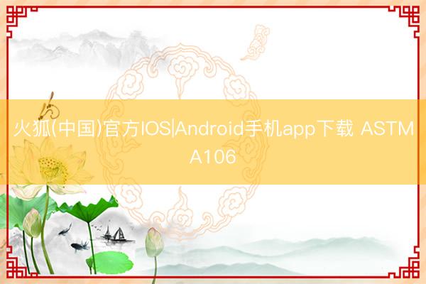 火狐(中国)官方IOS|Android手机app下载 ASTMA106