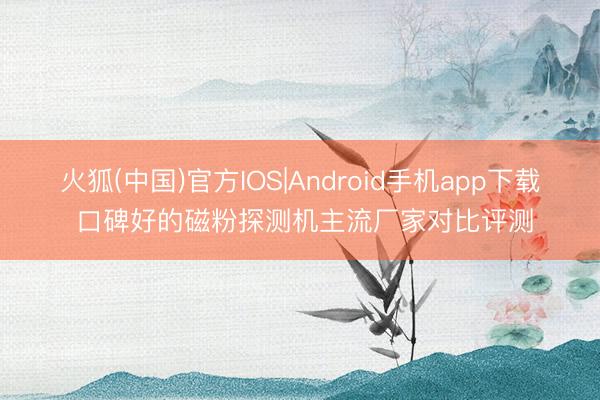 火狐(中国)官方IOS|Android手机app下载 口碑好的磁粉探测机主流厂家对比评测