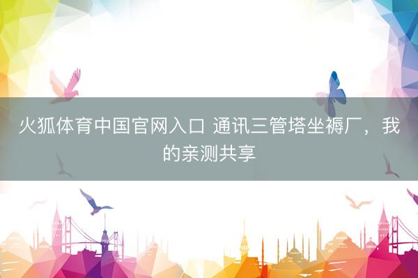 火狐体育中国官网入口 通讯三管塔坐褥厂，我的亲测共享