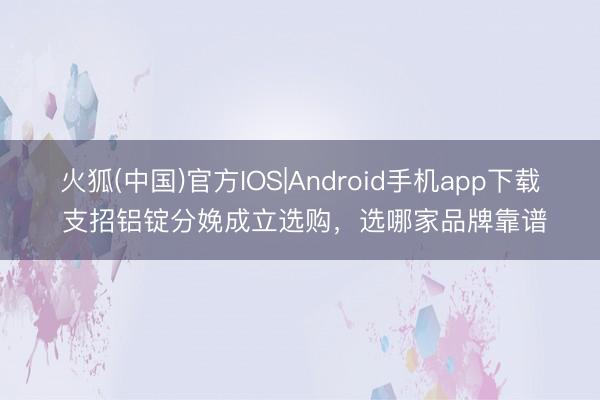 火狐(中国)官方IOS|Android手机app下载 支招铝锭分娩成立选购，选哪家品牌靠谱