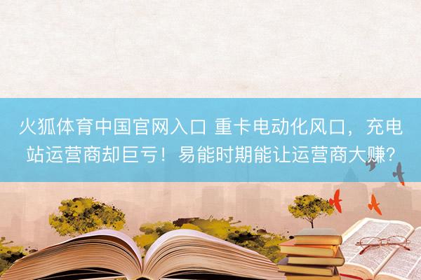 火狐体育中国官网入口 重卡电动化风口，充电站运营商却巨亏！易能时期能让运营商大赚？