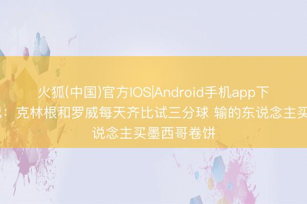 火狐(中国)官方IOS|Android手机app下载 好意思记：克林根和罗威每天齐比试三分球 输的东说念主买墨西哥卷饼