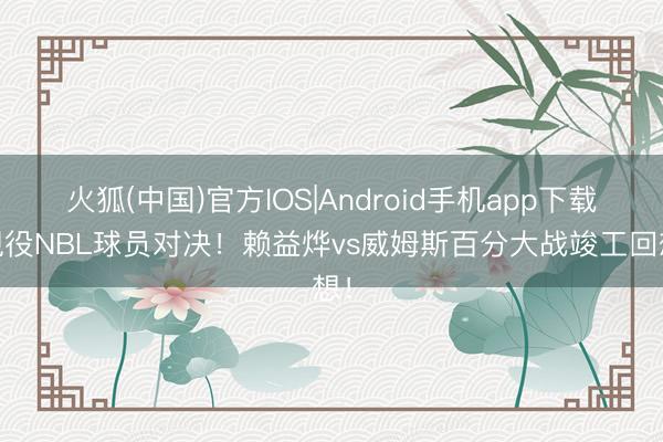 火狐(中国)官方IOS|Android手机app下载 现役NBL球员对决！赖益烨vs威姆斯百分大战竣工回想！