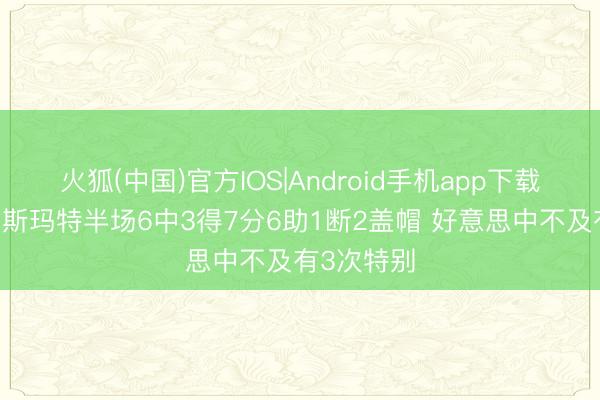 火狐(中国)官方IOS|Android手机app下载 醒目哥！斯玛特半场6中3得7分6助1断2盖帽 好意思中不及有3次特别