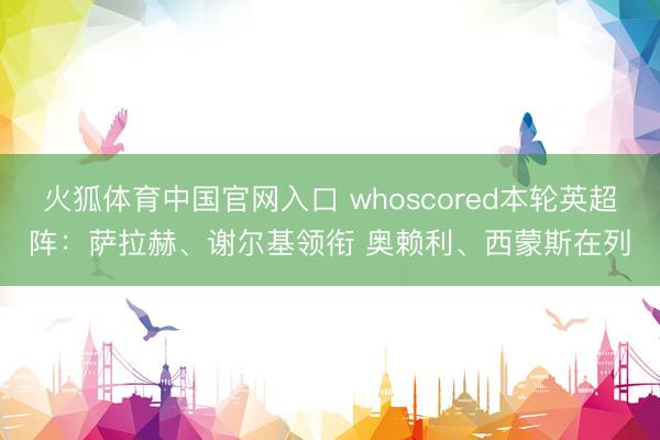 火狐体育中国官网入口 whoscored本轮英超阵：萨拉赫、谢尔基领衔 奥赖利、西蒙斯在列