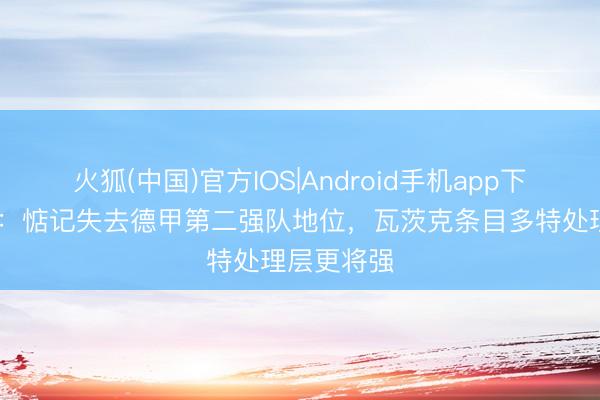 火狐(中国)官方IOS|Android手机app下载 图片报：惦记失去德甲第二强队地位，瓦茨克条目多特处理层更将强