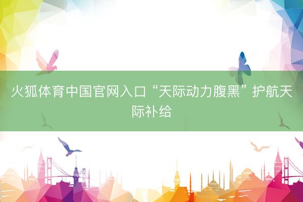 火狐体育中国官网入口 “天际动力腹黑” 护航天际补给