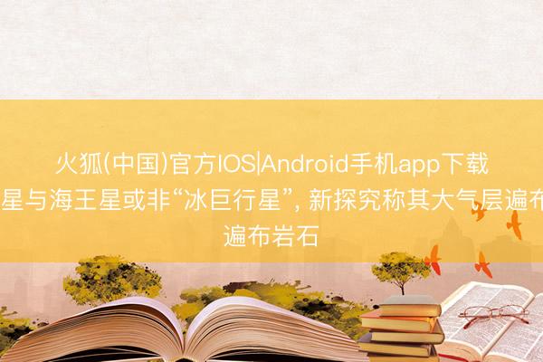 火狐(中国)官方IOS|Android手机app下载 天王星与海王星或非“冰巨行星”， 新探究称其大气层遍布岩石