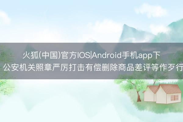 火狐(中国)官方IOS|Android手机app下载 公安机关照章严厉打击有偿删除商品差评等作歹行动